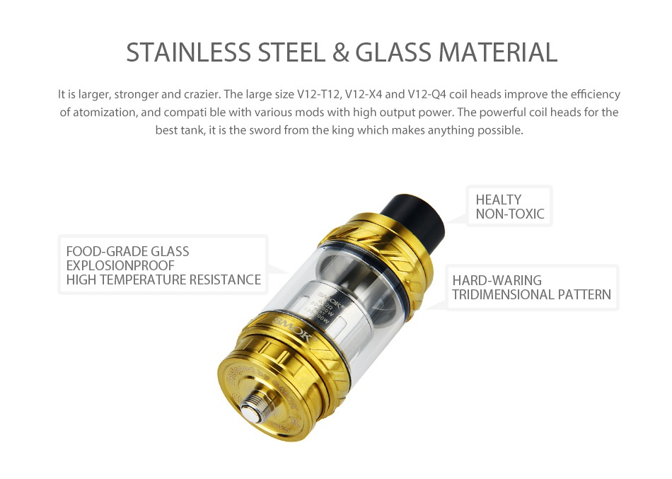 SMOK TFV12 Beast Tank 6ml sTaInleSS STEEL GLASS material It is larger  stronger and crazier  The large size V12 T12  V12 X4 and V12 Q4 coil heads improve the efficiency of atomization  and compati ble with various mods with high output power  The powerful coil heads for the best tank  it is the sword from the king which makes anything possible HEALTY NON TOXIC FOOD GRADE GLASS EXPLOSIONPROOF HIGH TEMPERATURE RESISTANCE HARD WARING TRIDIMENSIONAL PATTERN