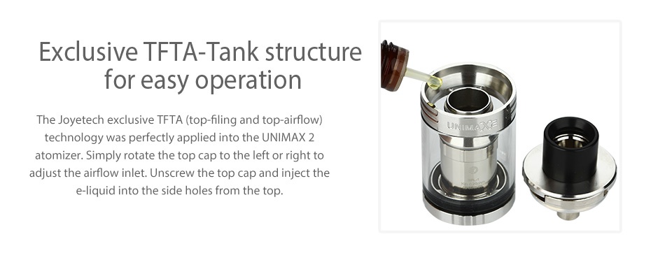 Joyetech UNIMAX 2 Atomizer 5ml Exclusive tfta tank structure for easy operation he Joyetech exclusive TFTA  top filing and top airflow  technology was perfectly applied into the UNIMAX 2 atomizer  Simply rotate the top cap to the left or right to adjust the airflow inlet  Unscrew the top cap and inject the e liquid into the side holes from the top