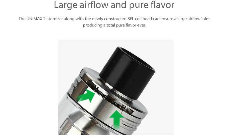 Joyetech UNIMAX 2 Atomizer 5ml Large airflow and pure flavor The UNIMAX 2 atomizer along with the newly constructed BFL coil head can ensure a large airflow inlet  producing a total pure flavor ever