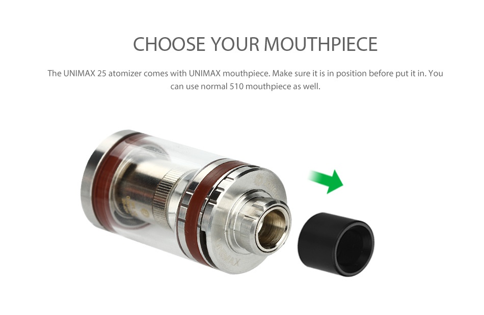 Joyetech UNIMAX 22 Starter Kit 2200mAh CHOOSE YOUR MOUTHPIECE The UNIMAX 25 atomizer comes with UNIMAX mouthpiece  Make sure it is in position before put it in Yo can use normal 510 mouthpiece as well