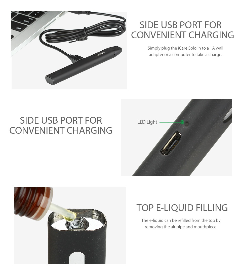 Eleaf iCare Solo Starter Kit 320mAh SIDE USB PORT FOR CONVENIENT CHARGING Simply plug the iCare S to a 1A wall adapter or a computer to take a charge SIDE USB PORT FOR LED Light CONVENIENT CHARGING TOP E LIQUID FILLING he e liquid can be refilled from the top by removing the air pipe and mouthpiece
