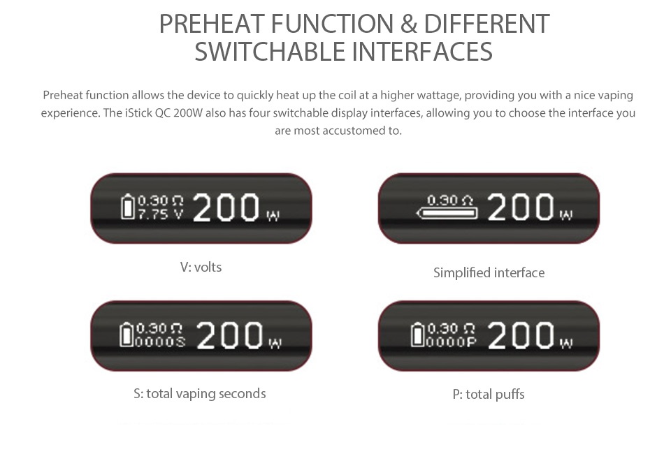Eleaf iStick QC 200W with Melo 300 Kit 5000mAh Preheat FunCTIOn different SWITCHABLE INTERFACES Preheat function allows the device to quickly heat up the coil at a higher wattage  providing you with a nice vaping experience  The iStick QC 200W also has four switchable display interfaces  allowing you to choose the interface you are most accustomed to 09200 9200 V  volts Simplified interface 00200 0000200 S  total vaping seconds P  total puffs