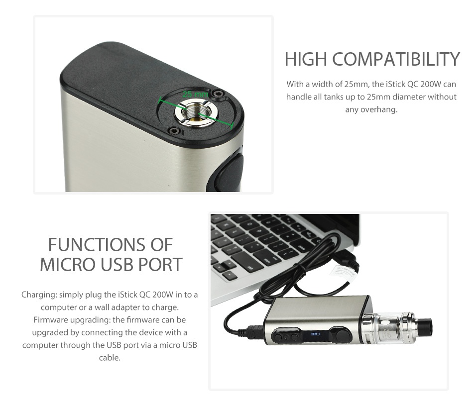 Eleaf iStick QC 200W with Melo 300 Kit 5000mAh HIGH COMPATIBILITY With a width of 25mm the stick QC 200W can handle all tanks up to 25mm diameter without FUNCTIONS OF MICRO USB PORT Charging  simply plug the iStick QC 200W in to a computer or a wall adapter to charge Firmware upgrading  the firmware can be graded by connecting the device with a computer through the USB port via a micro USB cable