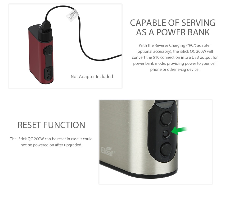 Eleaf iStick QC 200W with Melo 300 Kit 5000mAh CAPABLE OF SERVING ASA POWER BANK With the Reverse Charging  RC  adapter  optional accessory   the sTick QC 200W will convert the 510 connection into a USB output for power bank mode  providing power to your cell phone or other e Cig device  Not Adapter Included RESET FUNCTION The iStick QC 200W can be reset in case it could not be powered on after upgraded