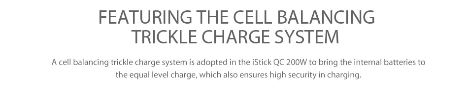 Eleaf iStick QC 200W with Melo 300 Kit 5000mAh FEATURING THE CELL BALANCING TRICKLE CHARGE SYSTEM A cell balancing trickle charge system is adopted in the iStick QC 200W to bring the internal batteries to he equal level charge  which also ensures high security in charging