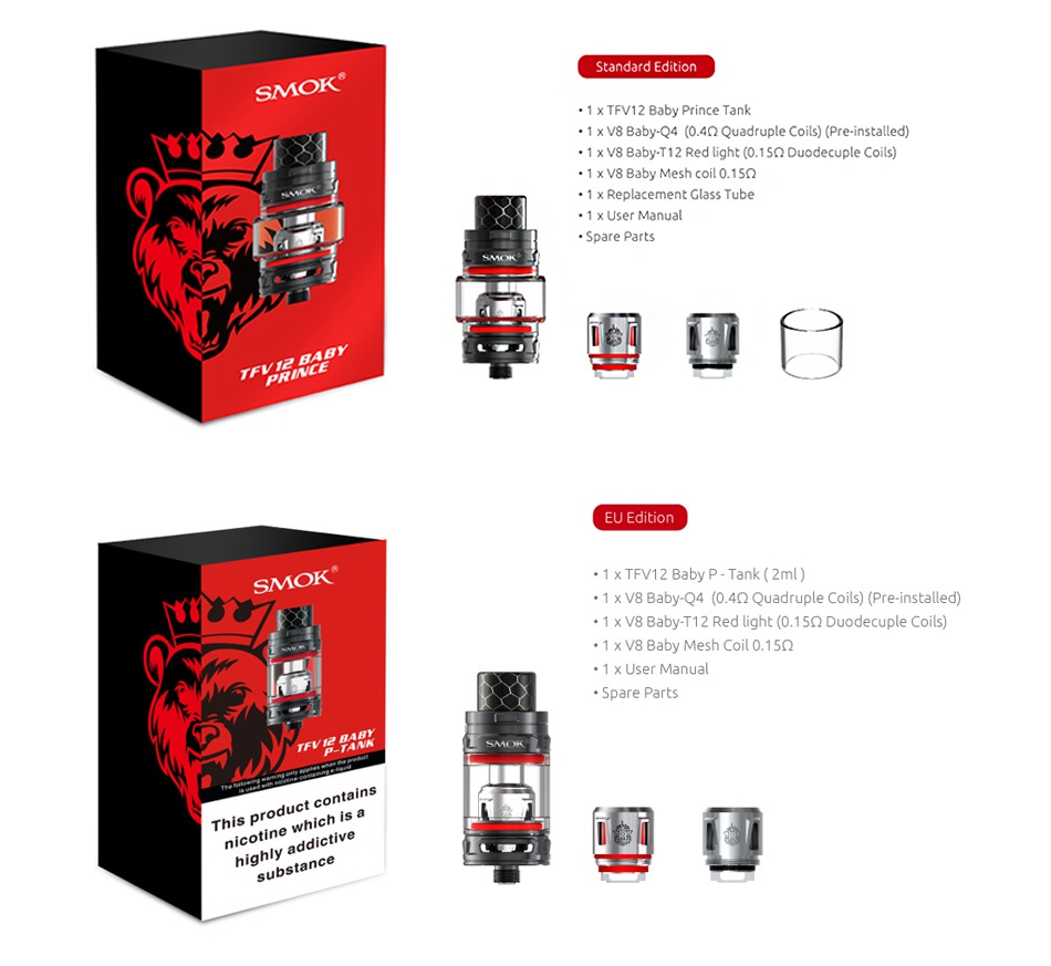 SMOK TFV12 Baby Prince Tank 4.5ml/2ml 1 x TFV12 Baby Prince Tank 1 x v8 BabyQ4 0 4Q Quadruple Coils  Pre installed  1 V8 Baby T12 Red light 0  150 Duodecuple Coils  1 x V8 Baby Mesh coil 0 15Q 1 x Replacement Glass Tube Spare Par 1 X TFV12 Baby P  Tank 2ml  1 x V8 Baby Q4 0 4Q Quadruple Coils  Pre installed  1 x V8 Baby T12 Red light 0  1 5Q Duodecuple Coils 1 x User Manual Spare parts This product contains