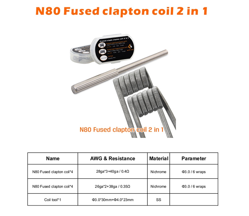 GeekVape N80 Fused Clapton Coil 2 In 1 8pcs N80 Fused clapton coil 2in 1 N80 Fused clapton coil 2 in Name AWG Resistance Matel Parameter N80 Fused clapton coil 4 28ga3 40ga 04Q Nichrome d3 0 6 wraps N80 Fused clapton coil 4 269a2 38ga 0350 Nichrome d3 0 6 wraps Coil tool 1 d3 030mm 40 23mm SS