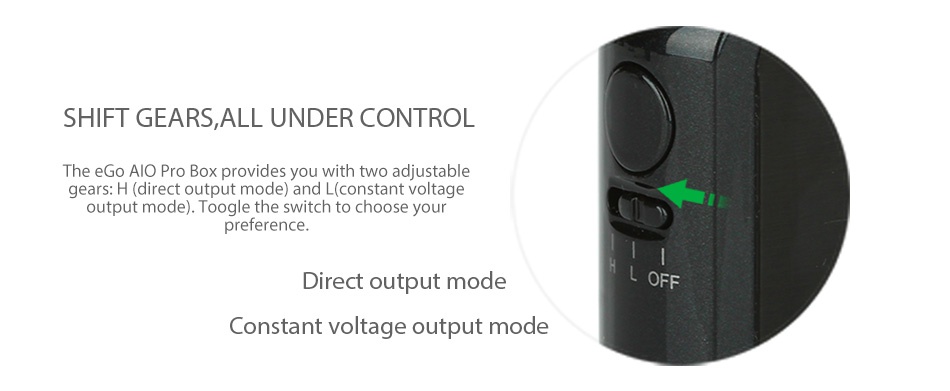 Joyetech eGo AIO ProBox Kit 2100mAh SHIFT GEARS ALL UNDER CONTROL The eGo AlO Pro Box provides you with two adjustable gears  H direct output mode  and L constant voltage output mode   Toogle the switch to choose you preference Direct output mode OFF Constant voltage output mode