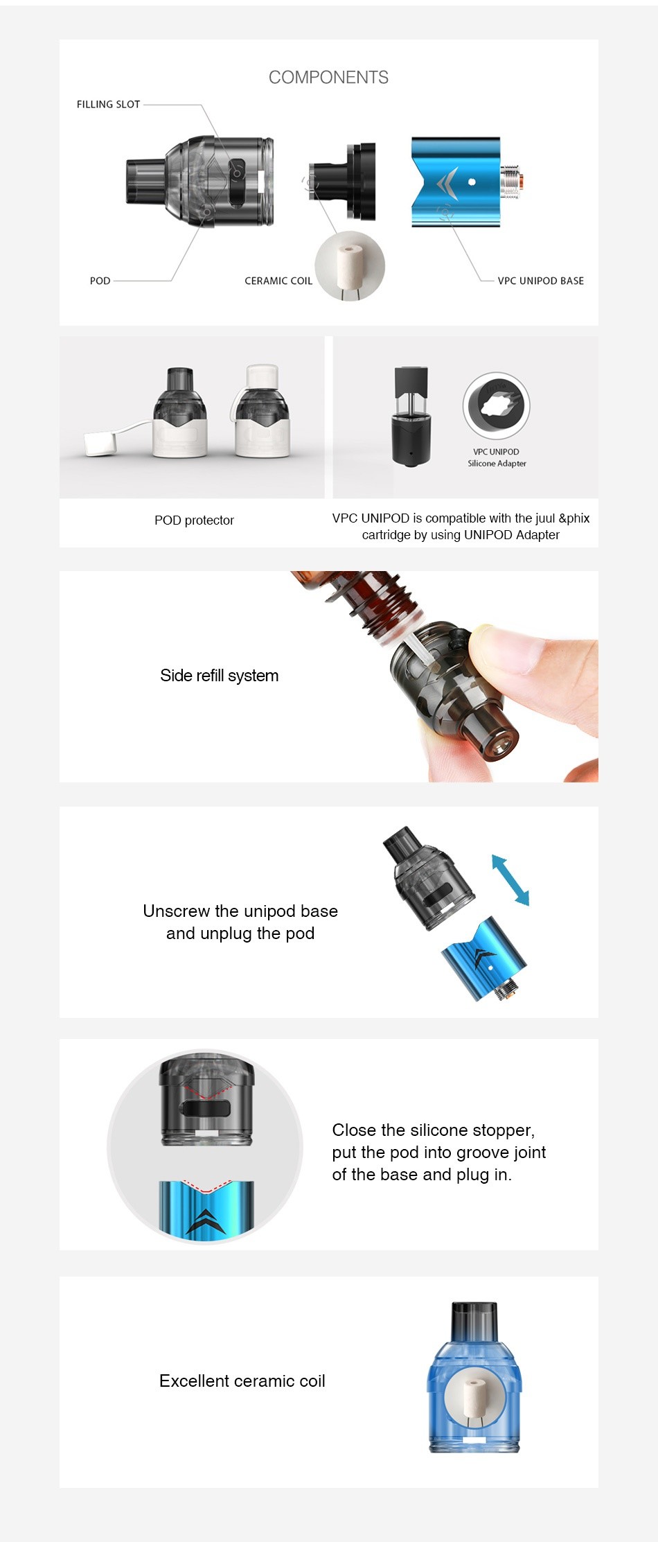 IJOY VPC UNIPOD Atomizer 2ml COMPONENTS FILLING SLOT CERAMIC COIL VPC UNIPOD BASE VPC UNIPOD POD protector VPC UNIPOD Is compatible with the juul  phIx cartridge by using UNIPOD Adapter Side refill system Unscrew the unipod base and unplug the pod Close the silicone stopper put the pod into groove joint of the base and plug in Excellent ceramic coil