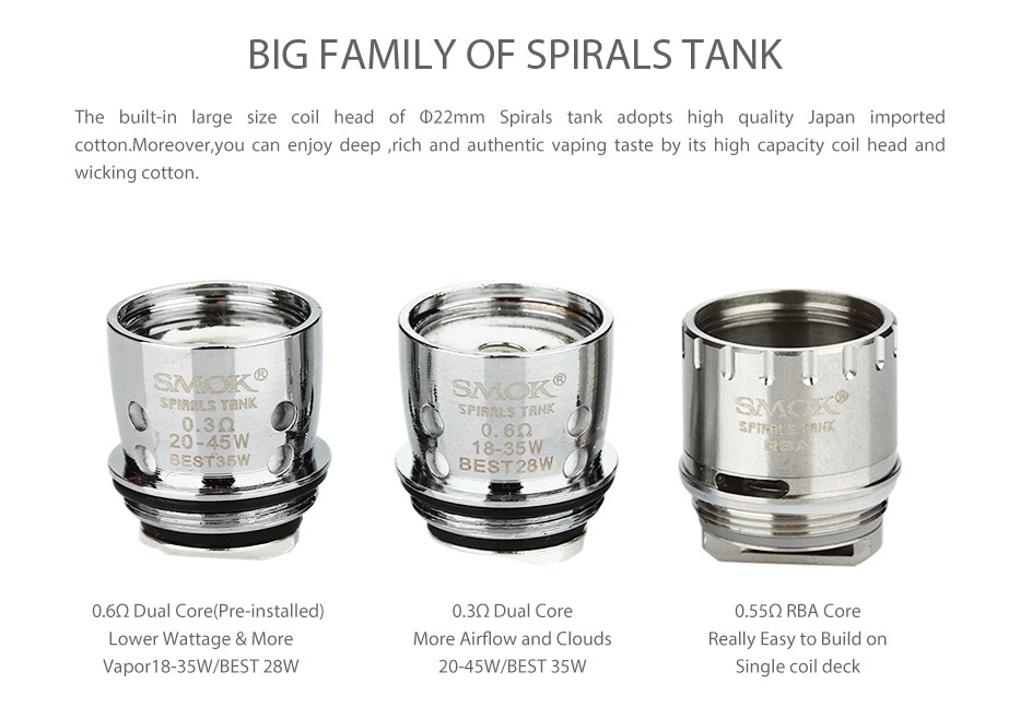 SMOK Spirals Tank 2ml BIG FAMILY OF SPIRALS TANK The built in large size coil head of  22mm Spirals tank adopts high quality Japan imported cotton  Moreover  you can enjoy deep rich and authentic vaping taste by its high capacity coil head and wicking cotton   0 39 BEST28W 6Q Dual Core Pre installed  0 3Q Dual Core 0 55Q RBA Core Lower Wattage More More Airflow and clouds Really Easy to Build on Vapor 18 35W BEST 28W 20 45W BEST 35W Single coil deck