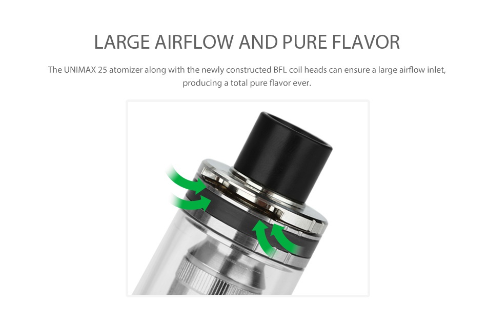 Joyetech UNIMAX 22 Atomizer 2ml LARGE AIRFLOW AND PURE FLAVOR The UNIMAX 25 atomizer along with the newly constructed BFL coil heads can ensure a large airflow inlet  producing a total pure flavor ever