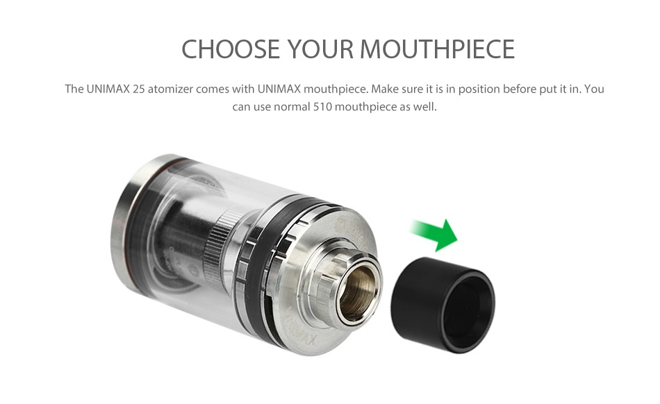 Joyetech UNIMAX 22 Atomizer 2ml CHOOSE YOUR MOUTHPIECE The UNIMAX 25 atomizer comes with UNIMAX mouthpiece  Make sure it is in position before put it in  Yo can use normal 510 mouthpiece as well