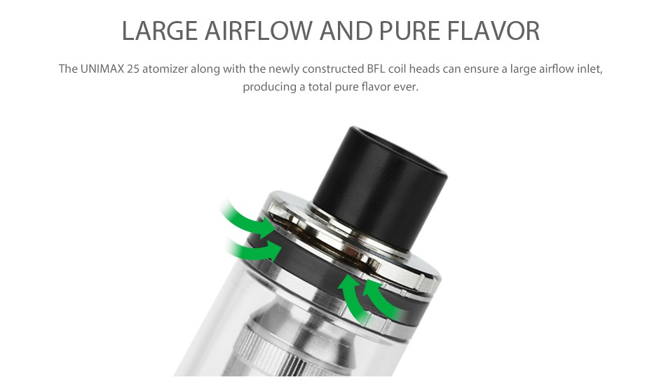 Joyetech UNIMAX 25 Atomizer 5ml LARGE AIRFLOW AND PURE FLAVOR The UNIMAX 25 atomizer along with the newly constructed BFL coil heads can ensure a large airflow inlet producing a total pure flavor ever