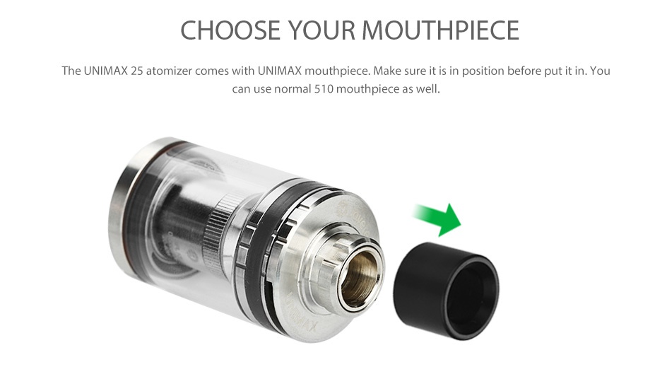Joyetech UNIMAX 25 Atomizer 5ml CHOOSE YOUR MOUTHPIECE The UNIMAX 25 atomizer comes with UNIMAX mouthpiece  Make sure it is in position before put it in  You can use normal 510 mouthpiece as well