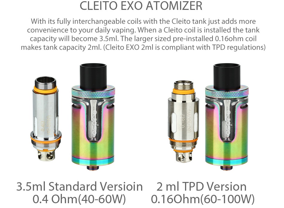 Aspire Cleito EXO Tank 2ml/3.5ml CLEITO EXO ATOMIZER With its fully interchangeable coils with the Cleito tank just adds more convenience to your daily vaping  When a Cleito coil is installed the tank capacity will become 3  5ml  The larger sized pre installed 0  16ohm coil makes tank capacity 2ml   Cleito EXO 2ml is compliant with TPD regulations 3 5ml Standard versioin 2 m TPD Version 0 4Ohm 40 60W 0 16ohm 60 100W