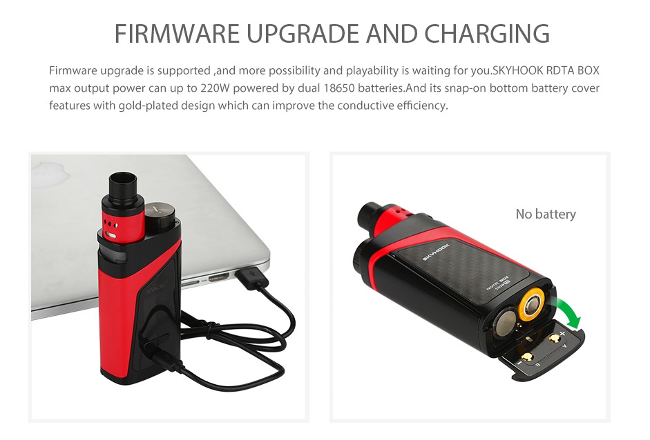 SMOK SKYHOOK RDTA BOX Starter Kit FIRMWARE UPGRADE AND CHARGING Firmware upgrade is supported and more possibility and playability is waiting for you  SKYHOOK RDTA BOX max output power can up to 220W powered by dual 18650 batteries And its snap on bottom battery cover features with gold plated design which can improve the conductive efficiency ry