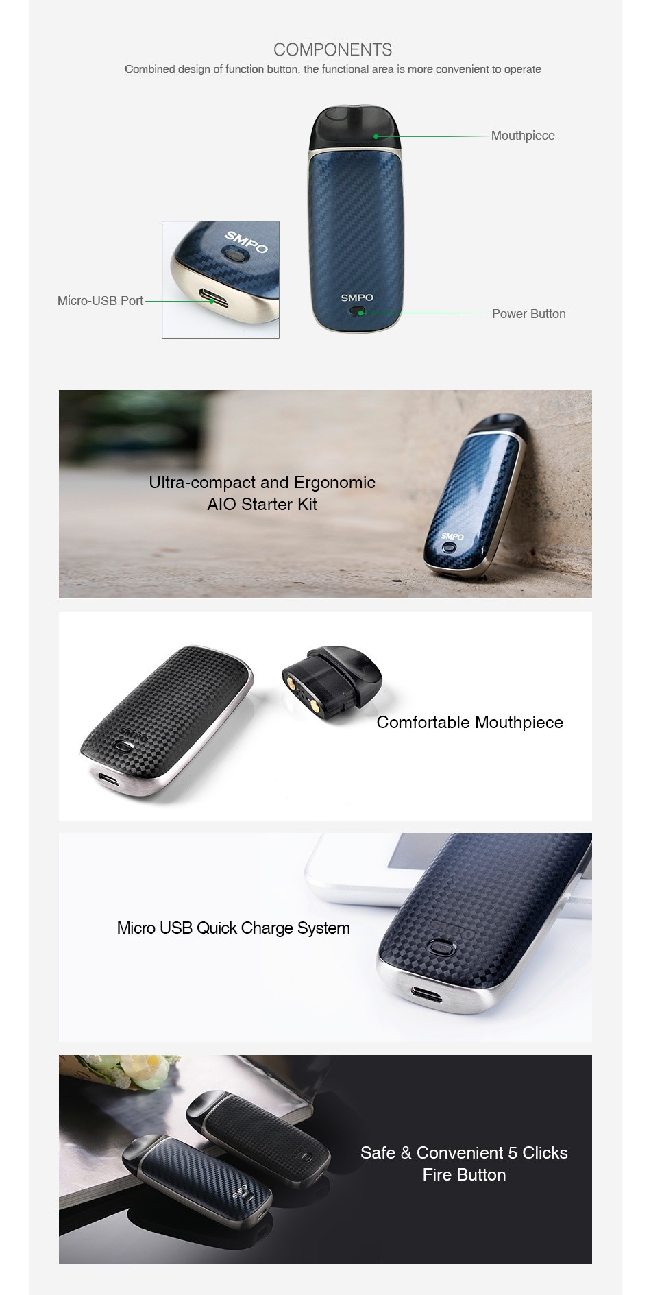SMPO AIO Starter Kit 650mAh COMPONENTS Combined desian of function button the functional area is more convenient to operate Mouthpiece Micro USB Port Power button Ultra compact and Ergonomic Alo Starter Kit Comfortable Mouthpiece Micro USB Quick Charge System Safe convenient 5 clicks Fire button