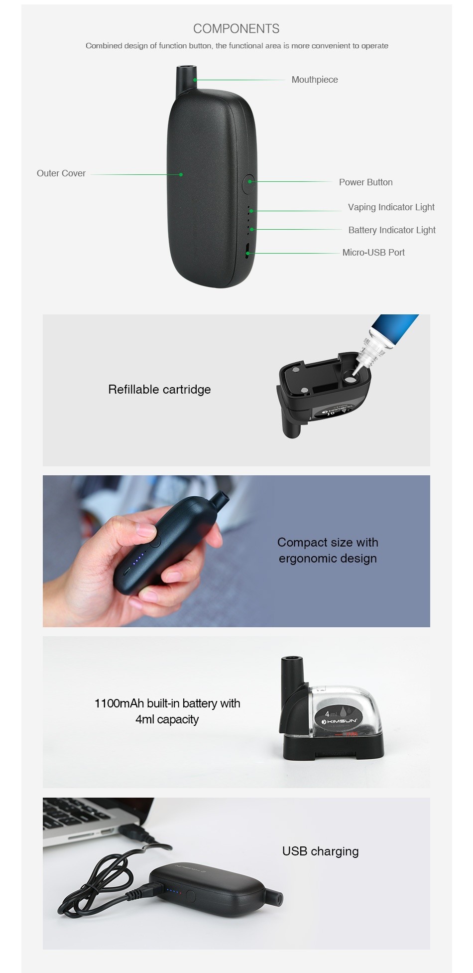 KIMSUN Smart 4R Starter Kit 1100mAh COMPONENTS Combined design of function button  the functional area is more convenient to operate Mouthpiece Outer cover Power Button dicator Light Battery Indicator Light Micro USB Port Refillable cartridge Compact size with ergonomic design 1100mAh built in battery with 4ml capacity USB charging