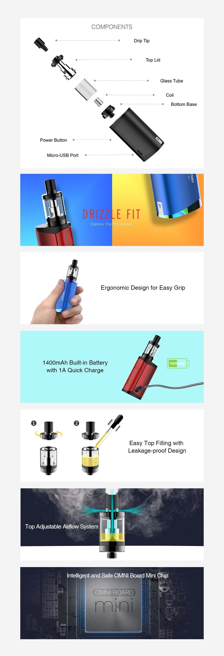 Vaporesso Drizzle Fit Starter Kit with Drizzle Tank 1400mAh COMPONENTS Drip Tip Top Li Bottom base Power Button Micro USB Port DRIZZLE FIT shiites Ergonomic Design for Easy Grip 1400mAh Built in Battery with 1A Quick Charge   Easy Top Filling with eakage proof Design Top Adjustable Airflow System a Intelligent and Safe OMNI Board Mini Chip OMNI BOARD