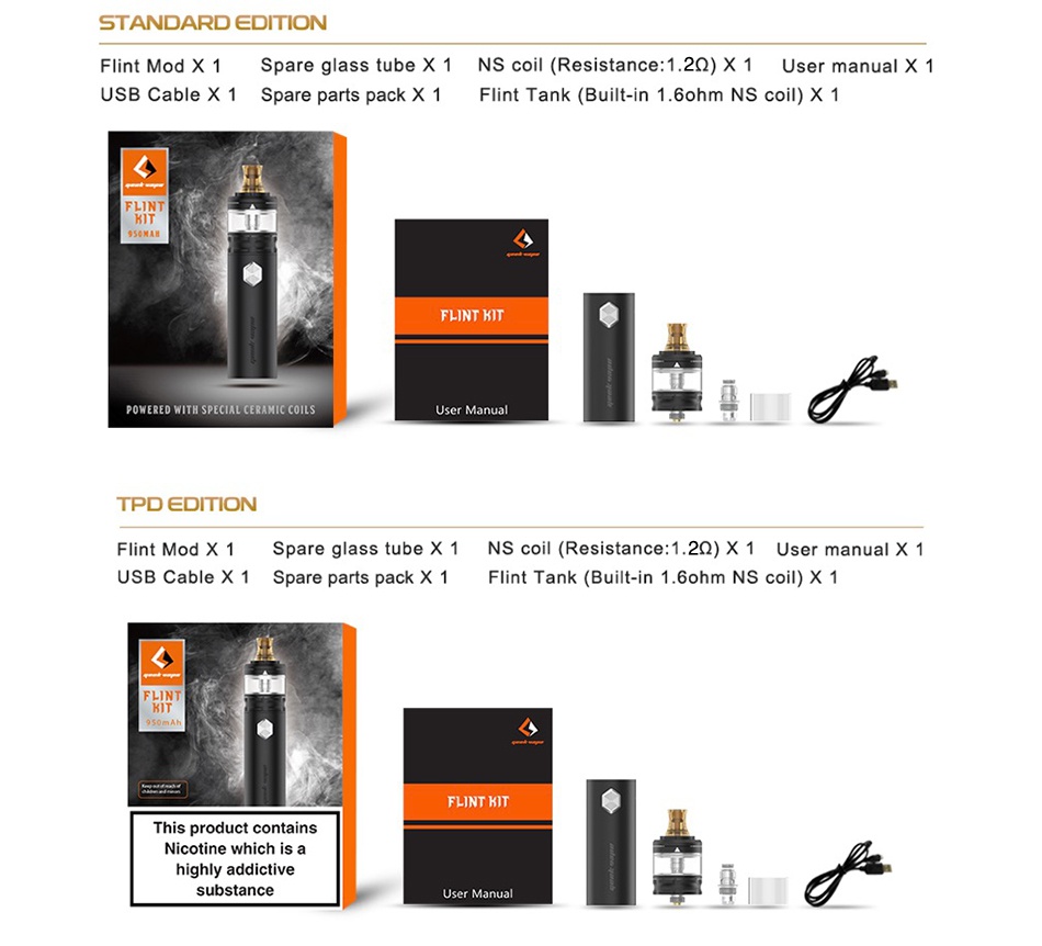 Geekvape Flint Starter Kit 1000mAh STANDARD EDITION Flint Mod x 1 Spare glass tube x 1 Ns coil  Resistance  1 222 X 1 User manual x 1 USB Cable X 1 Spare parts pack X 1 Flint Tank Built in 1 6ohm Ns coil X 1 F NTHT POWERED WITH SPECIAL CERAMIC COILS User Manual   TPD DToN Flint Mod X 1 Spare glass tube x 1 NS coil Resistance  1 222 x 1 User manual x 1 USB Cable X 1 Spare parts pack X 1 Flint Tank Built in 1 6ohm Ns coil X 1 FLINT KIT This product contains Nicotine which is a highly addictive substance User Manual