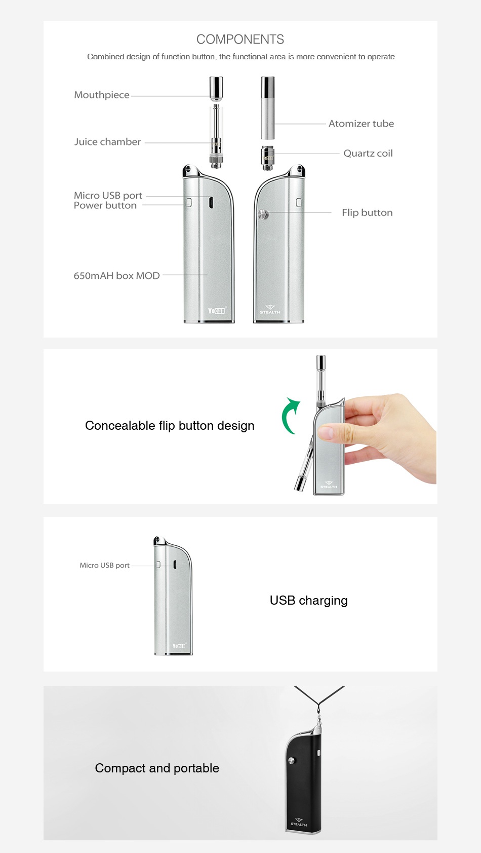 Yocan Stealth 2-in-1 Kit 650mAh COMPONENTS Combined design of function button  the functional area is more convenient to operate Mouthpiece Atomizer tube Juice chamber Quartz coil Micro USB port Power button Flip button 650mAH box MOD Concealable flip button design Micro USB port USB charging Compact and portable