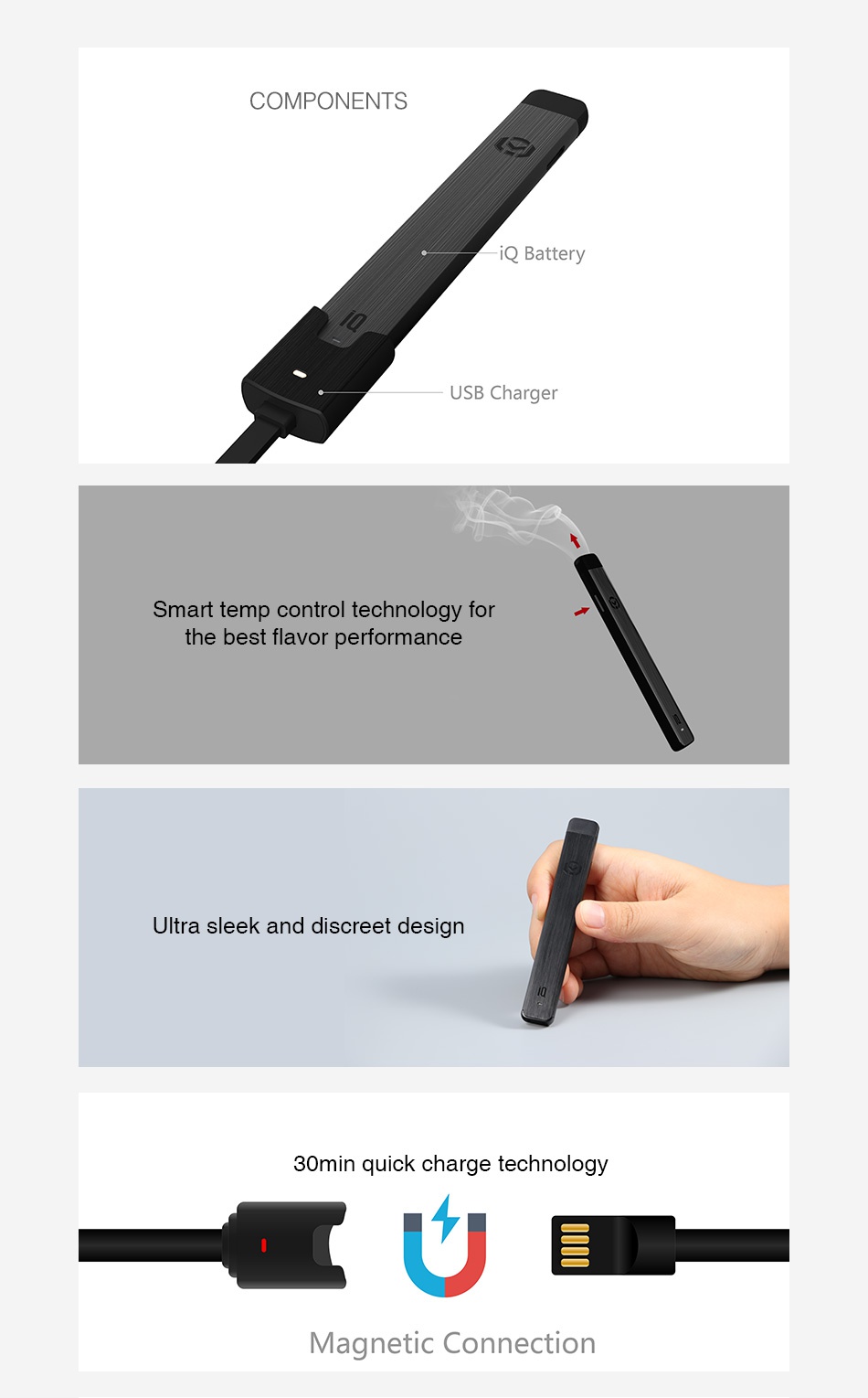 IQ Level Battery 200mAh COMPONENTS atte ry USB Charger Smart temp control technology for the best flavor performance Ultra sleek and discreet design 30min quick charge technology Magnetic Connection