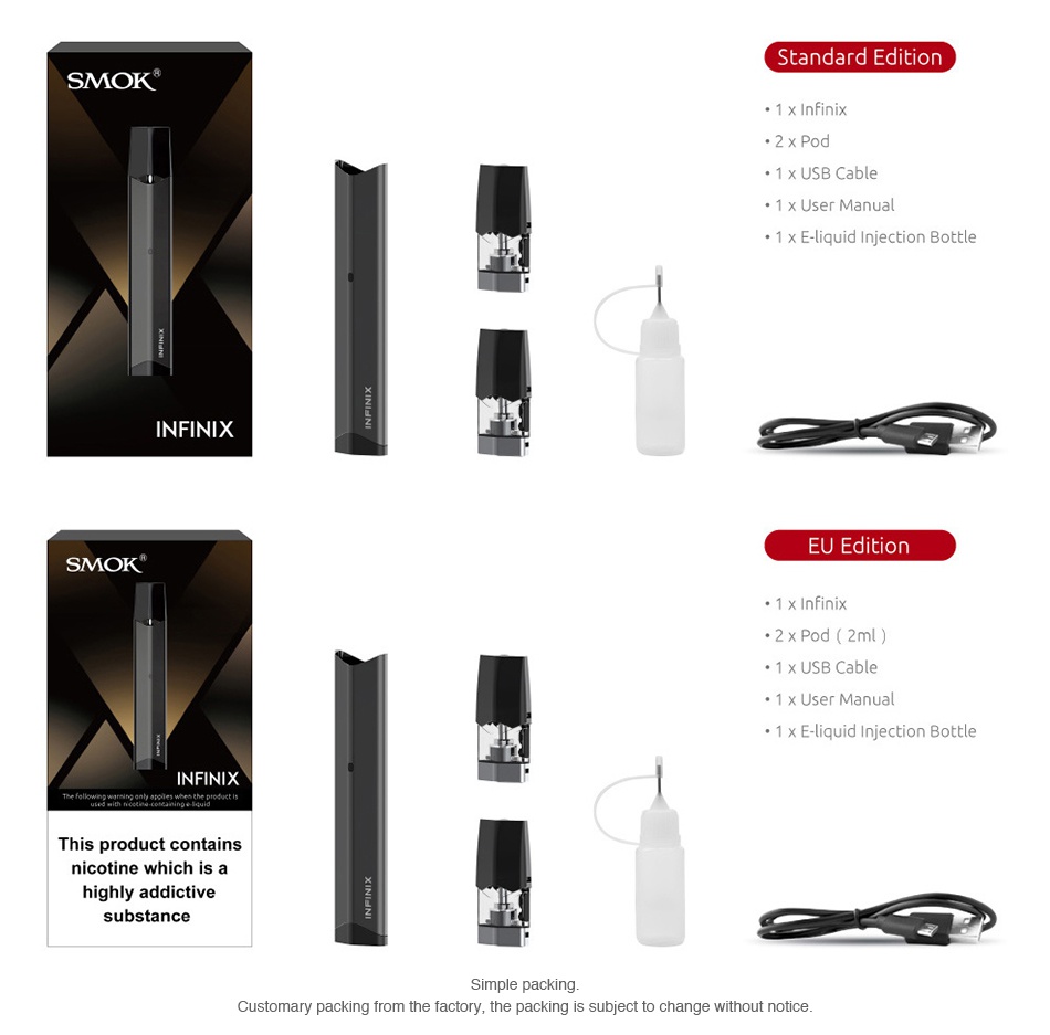 SMOK Infinix Starter Kit 250mAh Standard edition SMOK 2x Pod 1 x USB Cable 1 x E liquid Injection Bottle INFINIX EU Edition SMOK 1 x USB Cable 1 x User Manual 1 x E liquid Iniection Bottle INFINIX This product contains nicotine which is a substance Customary packing from the factory  the packing is subject to change without notice