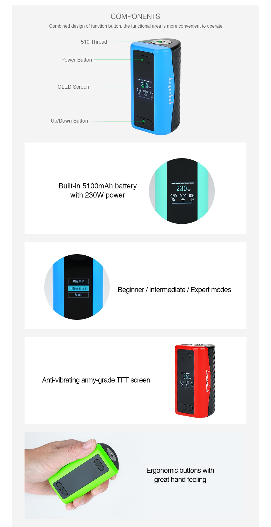 Kangertech IKEN 230W TC Box MOD 5100mAh COMPONENTS Combined desian of function button the functional area is more convenie perate hread Power Button OLED Screen Up Down Button Built in 5 1oomah batte 230w With 230W power 9 990 00004 Beginner  Intermediate  Expert modes Anti vibrating army grade TFT screen Ergonomic buttons with great hand feeling