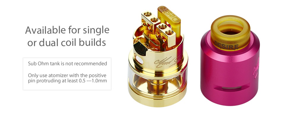 Desire Mad Dog RDTA MECH Kit Available for single or dual coil builds Sub ohm tank is not recommended Only use atomizer with the positive pin protruding at least 0 5   10mm
