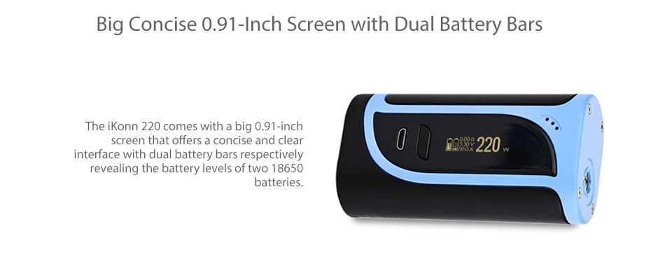 Eleaf iKonn 220 with Ello Kit Big Concise 0 91 Inch Screen with Dual Battery Bars The iKonn 220 comes with a big 0 91 inch screen that offers a concise and cle 88220 interface with dual battery bars respectively revealing the battery levels of two 18650 batteries