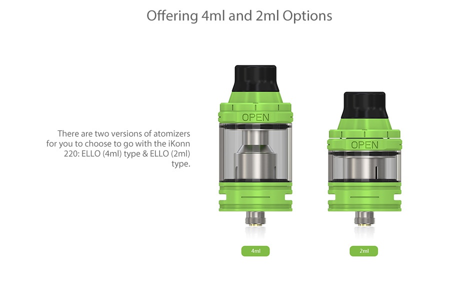 Eleaf iKonn 220 with Ello Kit Offering 4ml and 2ml Options OPEN There are two versions of atomizers for you to choose to go with the OPEN 220  ELLO  4ml  type ELLO  2ml type