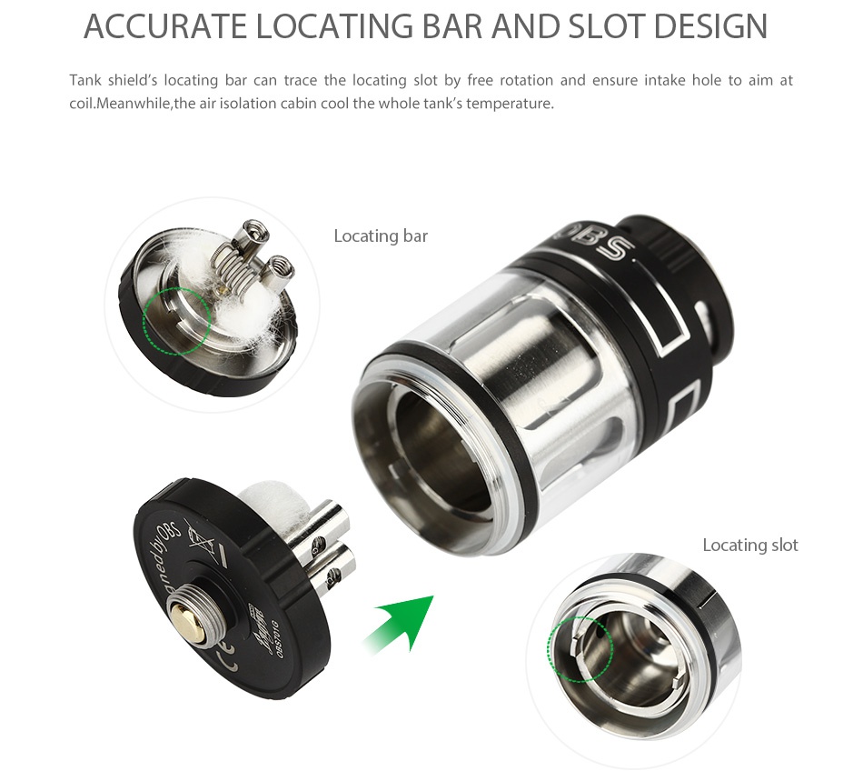 OBS Engine Nano RTA Atomizer 5.3ml ACCURATE LOCATING BAR AND SLOT DESIGN Tank shield s locating bar can trace the locating slot by free rotation and ensure intake hole to aim at coil  Meanwhile  the air isolation cabin cool the whole tank s temperature Locating bar ocating slot