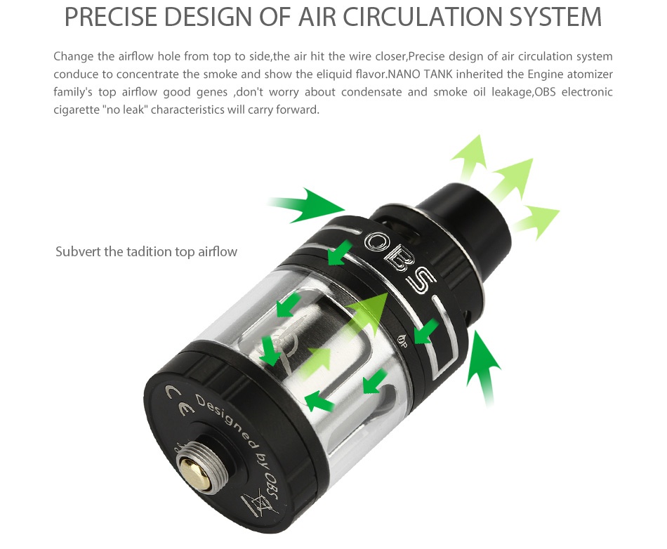 OBS Engine Nano RTA Atomizer 5.3ml PRECISE DESIGN OF AIR CIRCULATION SYSTEM Change the airflow hole from top to side  the air hit the wire closer  Precise design of air circulation system conduce to concentrate the smoke and show the liquid flavor  NANO TANK inherited the engine atomizer family s top airflow good genes  don t worry about condensate and smoke oil leakage  OBS electronic cigarette no leak characteristics will carry forward Subvert the tadition top airflow