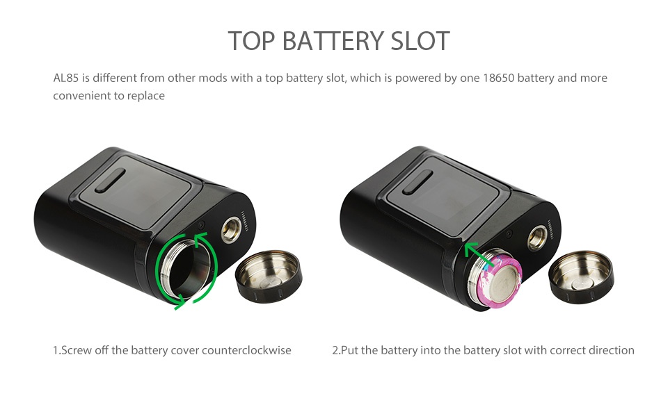 SMOK Alien Baby AL85 TC Starter Kit TOP BATTERY SLOT AL85 is different from other mods with a top battery slot  which is powered by one 18650 battery and more convenient to replace 1 Screw off the battery cover counterclockwise 2  Put the battery into the battery slot with correct direction