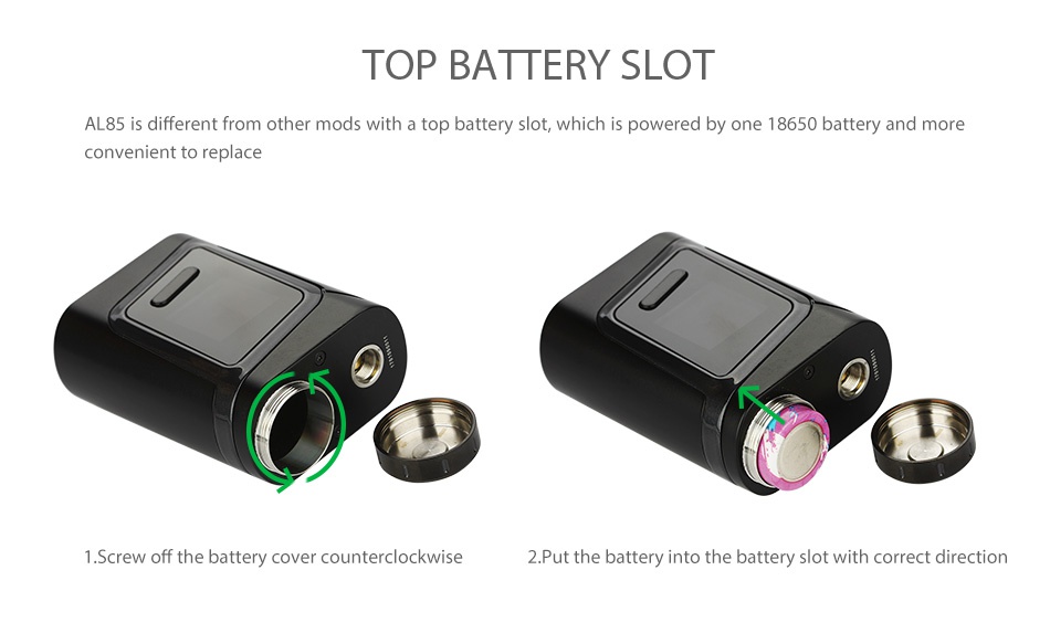 SMOK Alien Baby AL85 TC Starter Kit TOP BATTERY SLOT AL85 is different from other mods with a top battery slot which is powered by one 18650 battery and more convenient to replace 1 Screw off the battery cover counterclockwise 2 Put the battery into the battery slot with correct direction