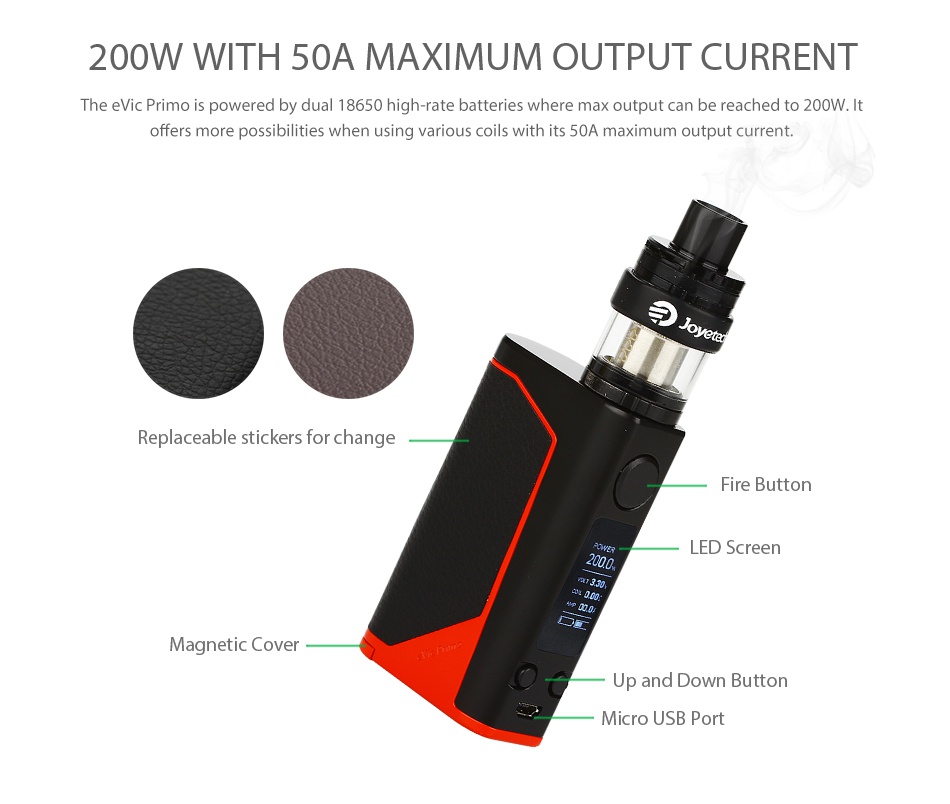 Joyetech eVic Primo 200W with UNIMAX 25 Full Kit 200W WITH 5OA MAXIMUM OUTPUT CURRENT he e vic Primo is powered by dual 18650 high rate batteries where max output can be reached to 200W  offers more possibilities when using various coils with its 50A maximum output current  Replaceable stickers for change Butt ED Screen Magnetic Covel Up and Down Button cro