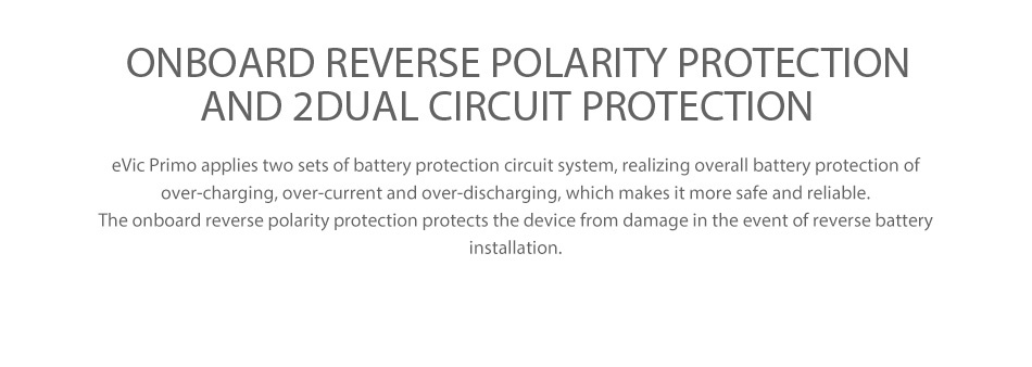 Joyetech eVic Primo 200W with UNIMAX 25 Full Kit ONBOARD REVERSE POLARITY PROTECTION AND 2 DUAL CIRCUIT PROTECTION vic Primo applies two sets of battery protection circuit system  realizing overall battery protection of over charging  over current and over discharging  which makes it more safe and reliable The onboard reverse polarity protection protects the device from damage in the event of reverse battery installation