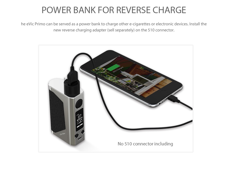 Joyetech eVic Primo 200W with UNIMAX 25 Full Kit POWER BANK FOR REVERSE CHARGI he evic Primo can be served as a power bank to charge other e cigarettes or electronic devices  Install the new reverse charging adapter sell separately on the 510 connector  No 510 connector including
