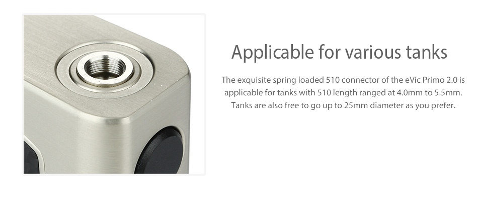 Joyetech eVic Primo 2.0 228W with UNIMAX 2 Full Kit Applicable for various tanks The exquisite spring loaded 510 connector of the evic Primo 2 0 applicable for tanks with 510 length ranged at 4 0mm to 5 5m Tanks are also free to go up to 25mm diameter as you prefer
