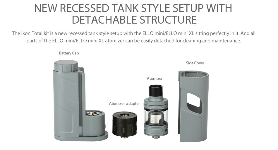 Eleaf iKonn Total with Ello Mini Full Kit 2ml NEW RECESSED TANK STYLE SETUP WITH DETACHABLE STRUCTURE The ikon Total kit is a new recessed tank style setup with the ello mini ELLO mini XL sitting perfectly in it  and all parts of the ELLo mini ELLO mini XL atomizer can be easily detached for cleaning and maintenance Battery Cap Side cover Atomizer adapter