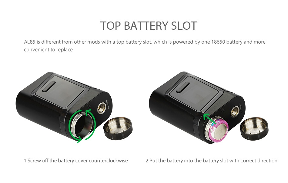 SMOK Alien Baby AL85 TC Box MOD TOP BATTERY SLOT AL85 is different from other mods with a top battery slot which is powered by one 18650 battery and more convenient to replace Screw off the battery cover counterclockwise 2 Put the battery into the battery slot with correct direction
