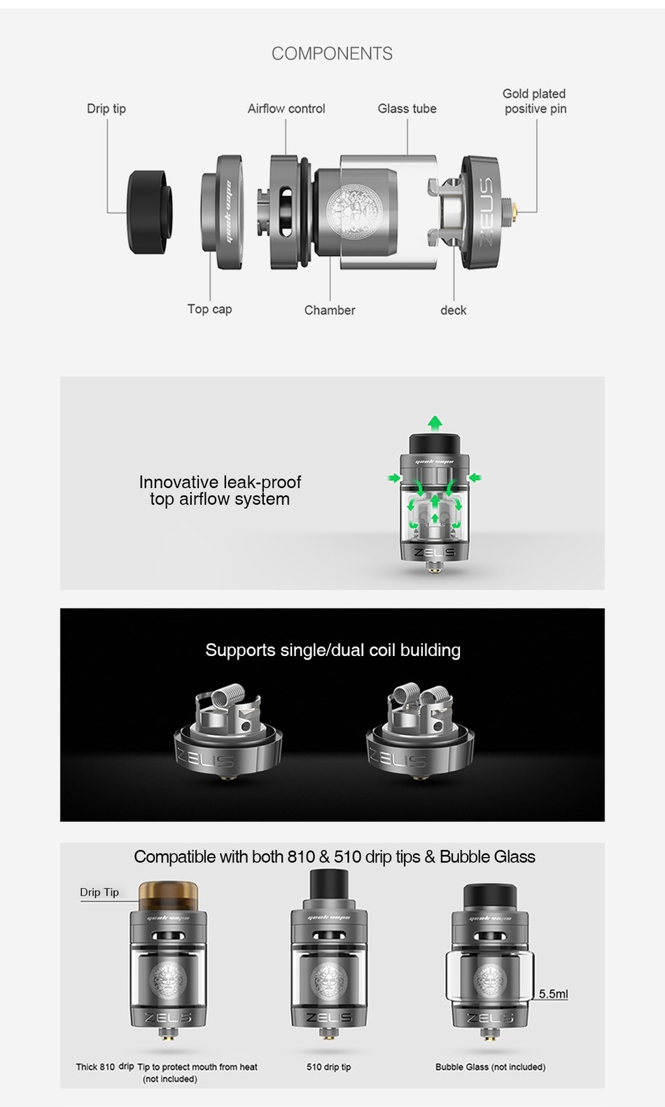 GeekVape Zeus Dual RTA 5.5ml/2ml COMPONENTS Gold plated Drip ti Airflow contro Glass tube positive pin D Top cap Chamber deck Innovative leak proof top airflow system Supports single dual coil building Compatible with both 810 510 drip tips Bubble Glass Drip I ip 5 5ml Thick 810 drip Tip to protect mouth from heat 510 drip tip Bubble Glass not included  not include