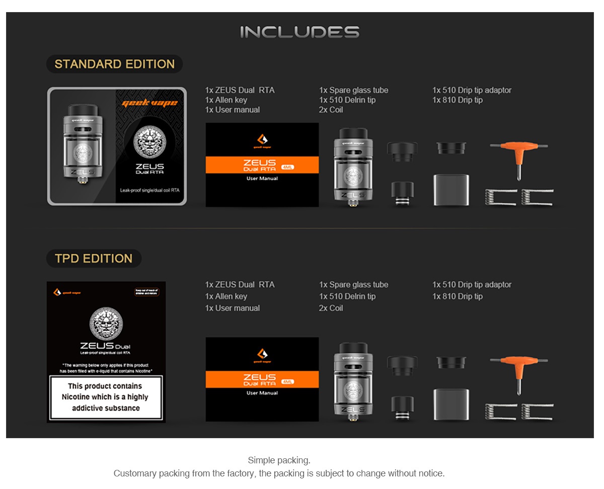 GeekVape Zeus Dual RTA 5.5ml/2ml NCLUDES STANDARD EDITION 1x ZEUS Dual RTA 1x Spare glass tube 1x 510 Dnp tip adaptor 1x Allen key 1x 510 EiRin tip 1x 810 Dnp tip 1x User manual 2x Coil Leak prodf angle oJ oo RTA   r TPD EDITION 1x ZEUS Dual RTA 1x Spare glass tube 1x 510 Drip tip adaptor 1X Allen key 1x 510 Delrin ti 1x 810 Dnp tip 1x User manual 2x Coil ZEUs o This product contains Nicotine which is a highly User Manual addictive substance imple packing Customary packing from the factory  the packing is subject to change without notice