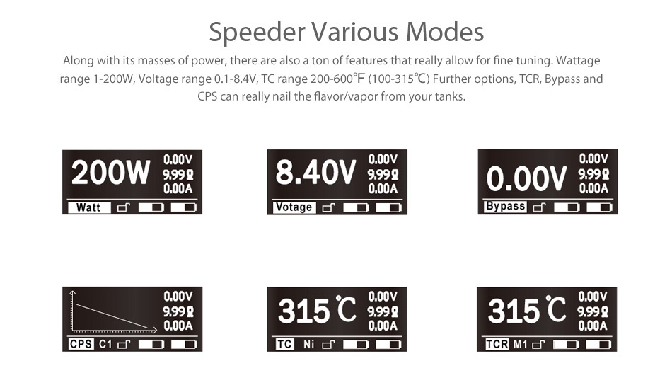 Aspire Speeder 200W TC Kit Speeder various modes Along with its masses of power  there are also a ton of features that really allow for fine tuning  Wattage range 1 200W  Voltage range 0  1 8 4V  TC range 200 600 F 100 315C Further options  TCR  Bypass and CPS can really nail the flavor vapor from your tanks 200W 000v 999g 840V99 000A 000A 0 00V 8 Watt DD Votage BypassdDD 000v 9999 315C99 315C99 000A 000A 000A CPSC TCNi  TCR M1dDD