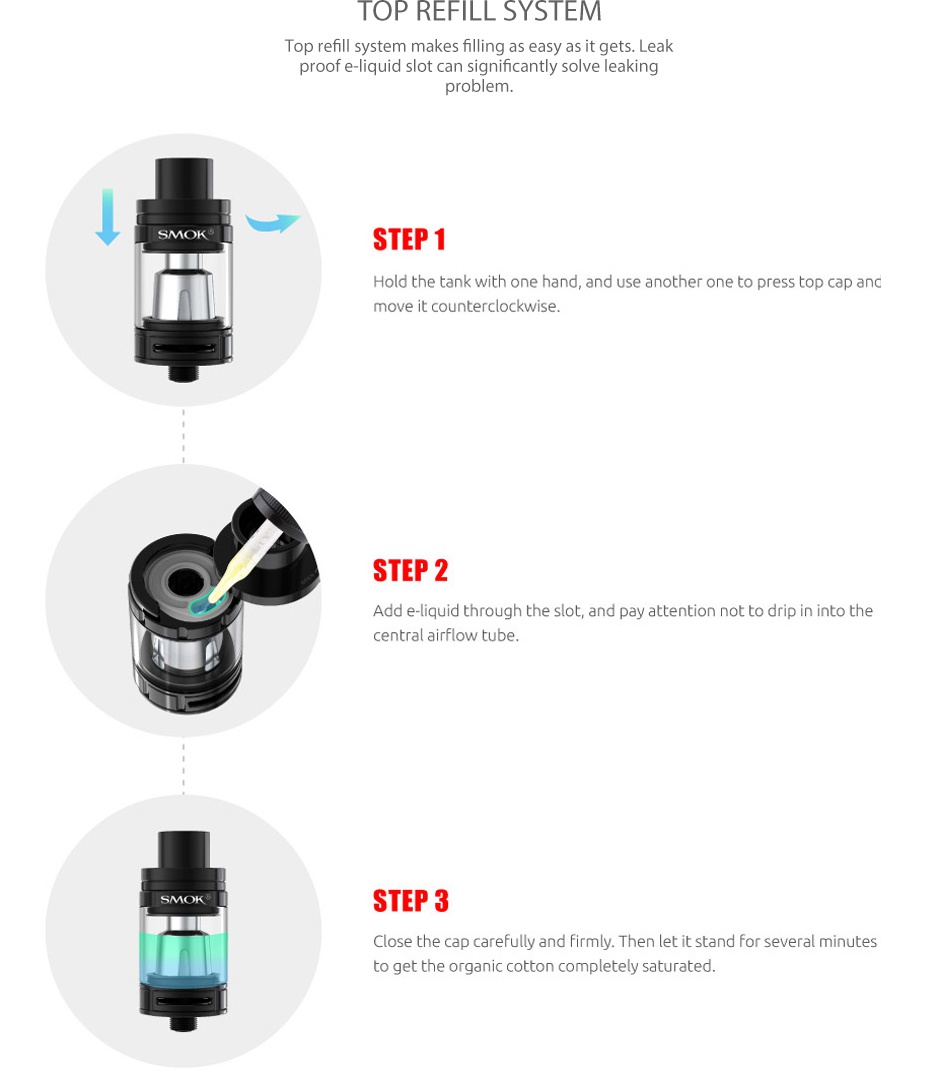 SMOK Priv V8 Kit with TFV8 Baby OP REFILL SYSTEM op refill system makes filling as easy as it gets Leak d slot can signific problem STEP1 Hold the tank with one hand  and use another one to press top cap and move it counterclockwise STEP 2 Add e liquid through the slot  and pay attention not to drip in into the central airflow tube STEP 3 Close the cap carefully and firmly  then let it stand for several minutes to get the organic cotton completely saturated
