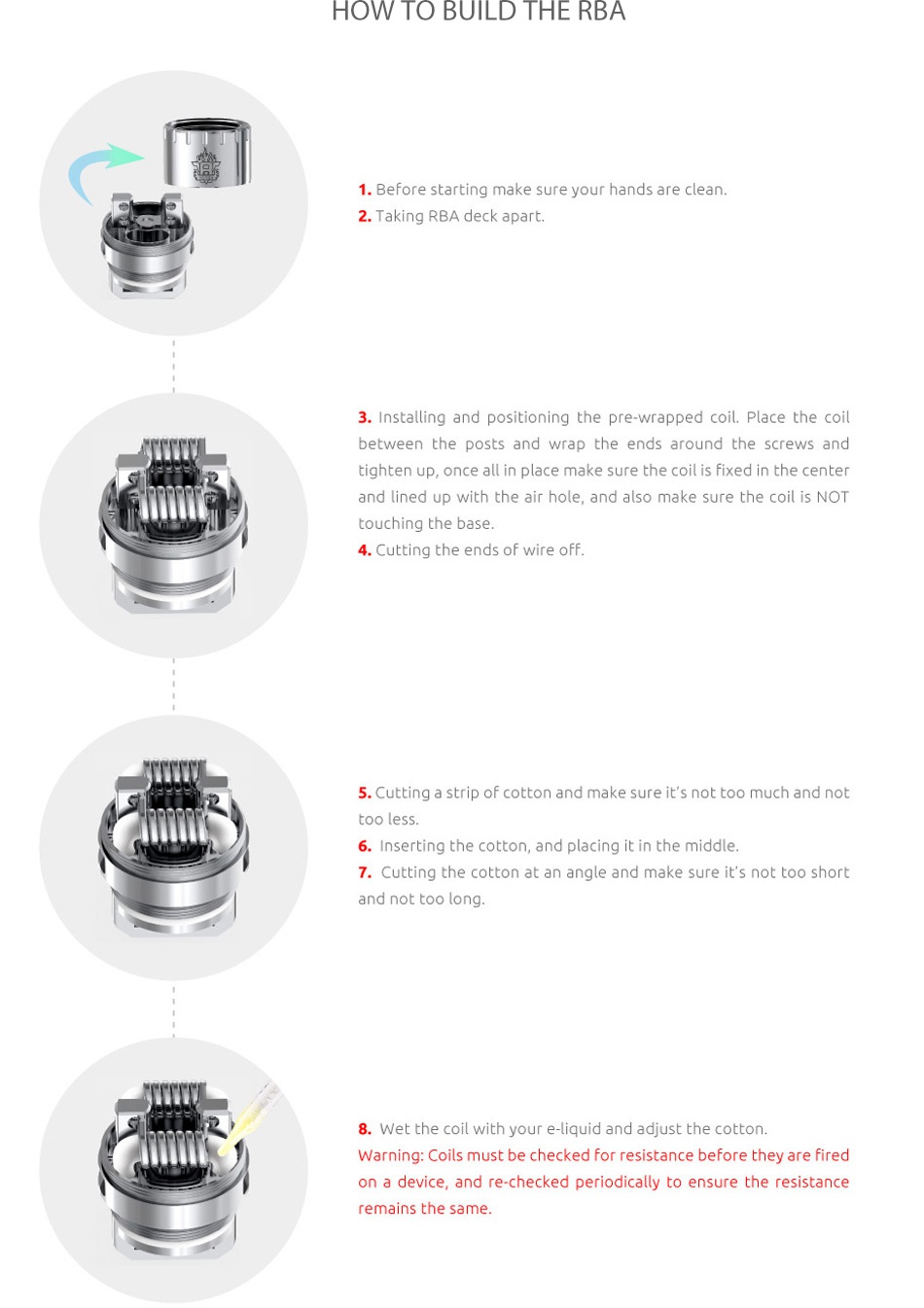 SMOK Priv V8 Kit with TFV8 Baby HOW TO BUILD THE RBA 1  Before starting make sure your hands are clean 2  Taking rBA deck apart 3  Installing and positioning the pre wrapped coil  Place the coil between the posts and wrap the ends around the screws and tighten up  once all in place make sure the coil is fixed in the center and lined up with the air hole  and also make sure the coil is NOT touching the base 4  Cutting the ends of wire off 5  Cutting a strip of cotton and make sure it s not too much and not 6  Inserting the cotton  and placing it in the middle 7  Cutting the cotton at an angle and make sure it s not too short and not too long 8  Wet the coil with your e liquid and adjust the cotton Warning  Coils must be checked for resistance before they are fired on a device  and re checked periodically to ensure the resistance remains the same