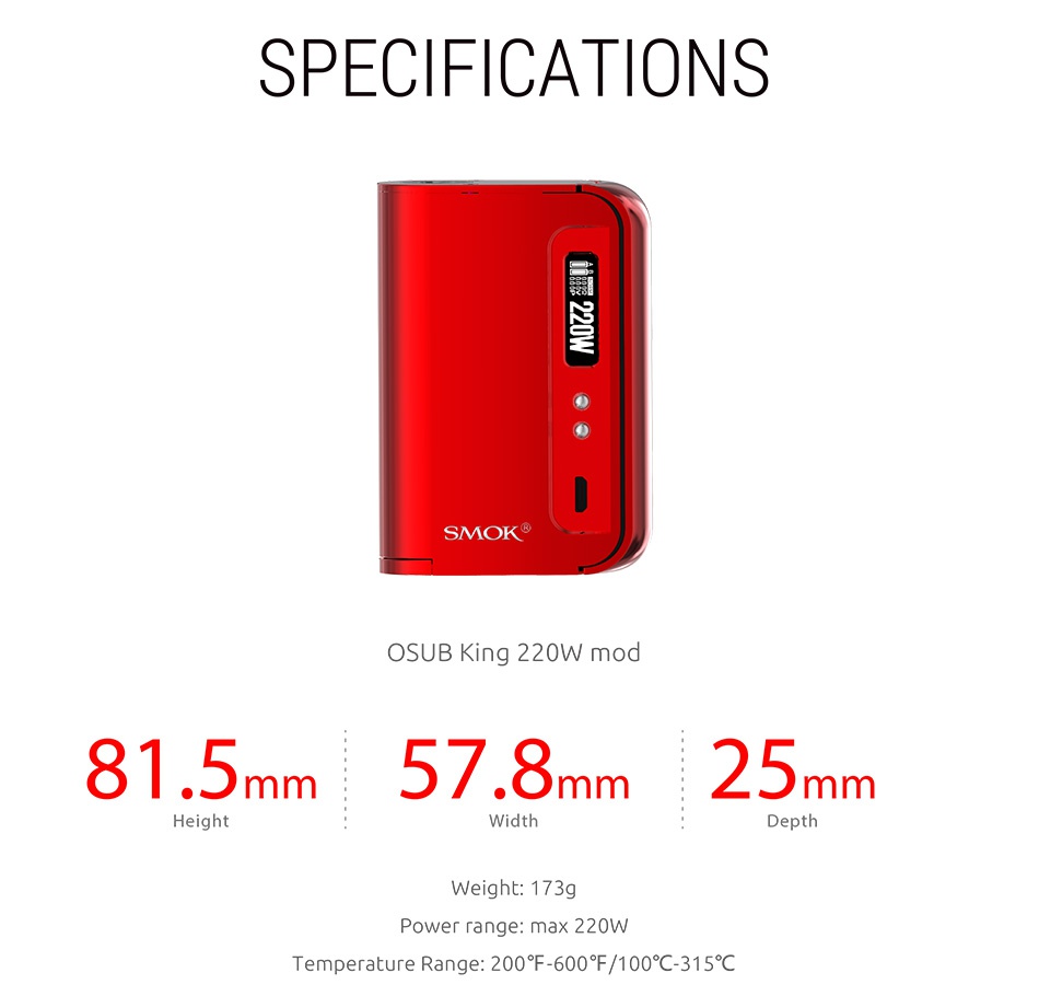 SMOK OSUB King 220W TC Kit with TFV8 Big Baby SPECIFICATIONS SMOK OSUB King 220W mod 81 5mm57 8mm25n mm Width Depth Weight  173g Power range  max 220W Temperature Range 200 F 600  100 C315 c