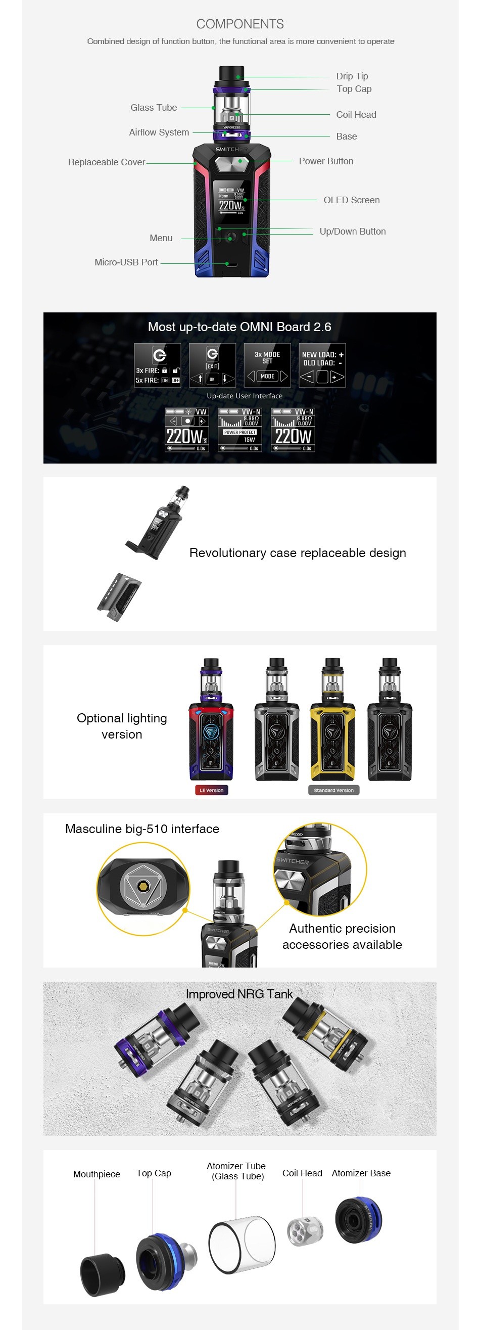 Vaporesso Switcher 220W with NRG TC Kit COMPONENTS Combined design of function button  the functional a rea is more convenient to operate Drip lIp Top Cap lass Tube Coil Head Airflow System Replaceable Cove Power Billor 20V Menu Up Down Button Micro USB Port Most up to date OMNI Board 2 6 G 220Ws D7 5w Revolutionary case replaceable design Optional lighting version   standerd Masculine big 510 interface Authentic precision accessories available Improved NRG Tank Atomizer Tube Top Cap Coil Head Atomizer base