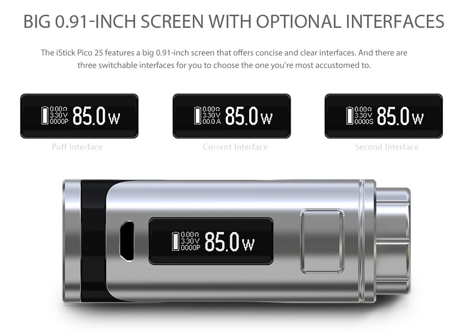 Eleaf iStick Pico 25 85W TC MOD BIG0 91 INCH SCREEN WITH OPTIONAL INTERFACES The iStick Pico 25 features a big 0 91 inch screen that offers concise and clear interfaces  And there are three switchable interfaces for you to choose the one you re most accustomed to  850w I 850w L850w Puff Interface l 850w