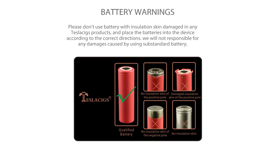 Tesla Nano 120W TC Box MOD BATTERY WARNINGS Please don t use battery with insulation skin damaged in any Teslacigs products  and place the batteries into the device according to the correct directions  we will not responsible for any damages caused by using substandard battery the positive pole ESLACIGS o insulation skin o No insulation skin he negative pole